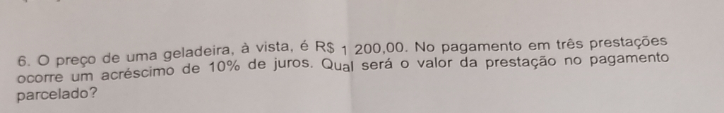 preço de uma geladeira, à vista, é R$ 1 200,00. No pagamento em três prestações 
ocorre um acréscimo de 10% de juros. Qual será o valor da prestação no pagamento 
parcelado?