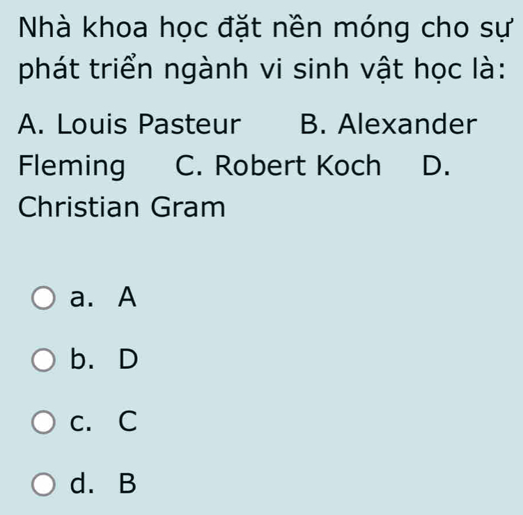 Nhà khoa học đặt nền móng cho sự
phát triển ngành vi sinh vật học là:
A. Louis Pasteur B. Alexander
Fleming C. Robert Koch D.
Christian Gram
a. A
b.D
c. C
d. B