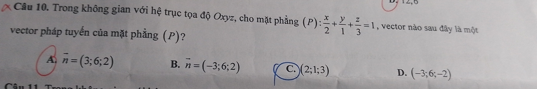 12,0
Câu 10. Trong không gian với hệ trục tọa độ Oxyz, cho mặt phẳng (P): : x/2 + y/1 + z/3 =1 , vector nào sau đây là một
vector pháp tuyến của mặt phẳng (P)?
A. vector n=(3;6;2)
B. vector n=(-3;6;2)
C. (2;1;3)
D. (-3;6;-2)