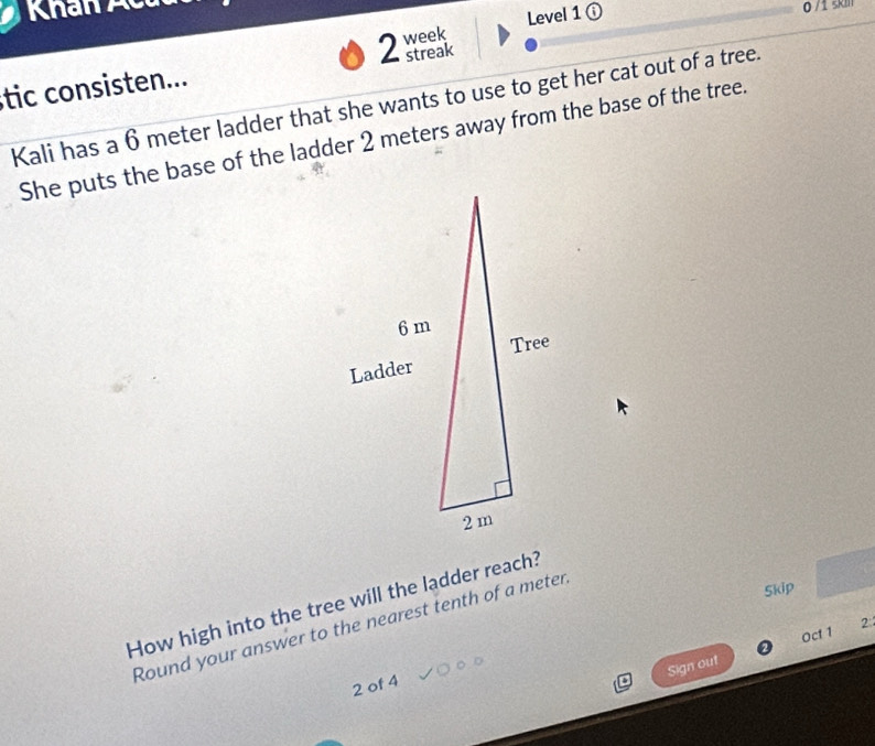 Khan c 
Level 1ⓘ 0 /1 škil 
tic consisten... 2 week streak 
Kali has a 6 meter ladder that she wants to use to get her cat out of a tree. 
She puts the base of the ladder 2 meters away from the base of the tree. 
Skip 
How high into the tree will the ladder reach? 
Round your answer to the nearest tenth of a meter
Oct 1 2 
Sign out 
2 of 4
