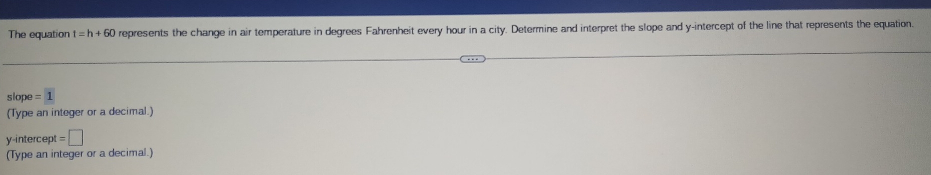 The equation t=h+60 represents the change in air temperature in degrees Fahrenheit every hour in a city. Determine and interpret the slope and y-intercept of the line that represents the equation
slope=1
(Type an integer or a decimal.) 
y-intercept =□
(Type an integer or a decimal.)