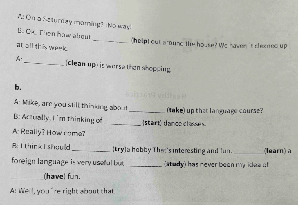 A: On a Saturday morning? ¡No way! 
B: Ok. Then how about 
_(help) out around the house? We haven 't cleaned up 
at all this week. 
A: 
_(clean up) is worse than shopping. 
b. 
A: Mike, are you still thinking about 
_(take) up that language course? 
B: Actually, I´m thinking of 
_(start) dance classes. 
A: Really? How come? 
B: I think I should _(try)a hobby That’s interesting and fun. _(learn) a 
foreign language is very useful but _(study) has never been my idea of 
_(have) fun. 
A: Well, you´re right about that.