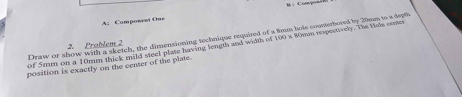 Component 
5 
A; Component One 
Draw or show with a sketch, the dimensioning technique required of a 8mm hole counterbored by 20mm to a depth 
2. Problem 2 
of 5mm on a 10mm thick mild steel plate having length and width of 100x 80mm respectively. The Hole center 
position is exactly on the center of the plate.
