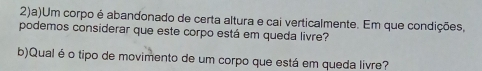 2)a)Um corpo é abandonado de certa altura e cai verticalmente. Em que condições, 
podemos considerar que este corpo está em queda livre? 
b)Qual é o tipo de movimento de um corpo que está em queda livre?