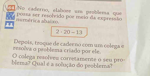 No caderno, elabore um problema que 
possa ser resolvido por meio da expressão 
numérica abaixo. 
22
2· 20-13
Depois, troque de caderno com um colega e 
resolva o problema criado por ele. 
O colega resolveu corretamente o seu pro- 
blema? Qual é a solução do problema?