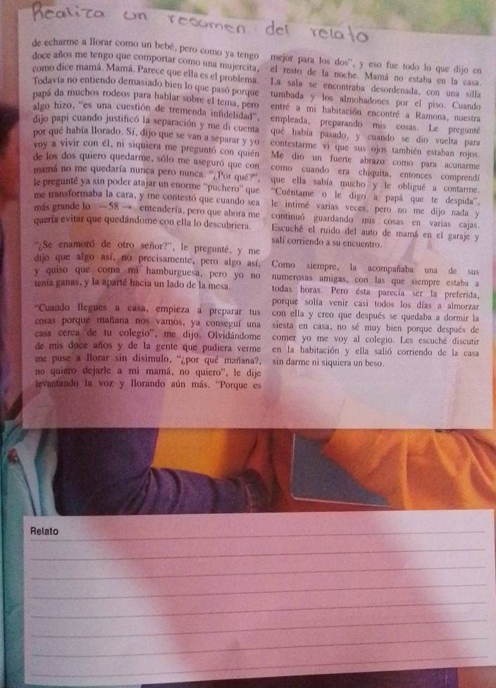 de echarme a llorar como un bebé, pero como ya tengo mejor para los dos', y eso fue todo lo que dijo en
doce años me tengo que comportar como una mujercita, el resto de la noche Mamá no estaba en la casa.
como dice mamá, Mamá, Parece que ella es el problema. La sala se encontraba desordenada, con una silla
Todavía no entiendo demasiado bien lo que pasó porque tumbada y los almohadones por  el piso. Cuando
papá da muchos rodeos para hablar sobre el tera, pero entré a mi habitación encontré a Ramona, nuestra
algo hizo, ''es una cuestión de tremenda infidelidad'', empleada, preparando mis cosas. Le pregunté
dijo papi cuando justificó la separación y me di cuenta qué había pasado, y cuando se dio vuelta para
por qué había llorado. Sí, dijo que se van a separar y yo contestarme vi que sus ojos también estaban rojos
voy a vivir con él, ni siquiera me preguntó con quién Me dio un fuerte abrazo como para acunarme
de los dos quiero quedarme, sólo me aseguró que con como cuando era chiquita. entonces comprendí
mamá no me quedaría nunca pero nunca. ''¿Por qué?'', que ella sabía mucho y le obligué a contarme.
le pregunté ya sin poder atajar un enorme ''puchero'' que ''Cuéntame o le digo a papá que te despida''.
me transformaba la cara, y me contestó que cuando sea  le intimé varias veces, pero no me dijo nada y
más grande lo —58 → entendería, pero que ahora me continuó guardando mis cosas en varias cajas
quería evitar que quedándome con ella lo descubriera. Escuché el ruido del auto de mamá en el garaje y
salí corriendo a su encuentro.
'¿Se enamoró de otro señor?', le pregunté, y me
dijo que algo así, no precisamente, pero algo así, Como siempre, la acompañaba una de sus
y quiso que coma mi hamburguesa, pero yo no numerosas amigas, con las que siempre estaba a
tenía ganas, y la aparté hacia un lado de la mesa. todas horas. Pero ésta parecía ser la preferida.
porque solía venir casi todos los días a almorzar
'Cuando llegues a casa, empieza a preparar tus con ella y creo que después se quedaba a dormir la
cosas porque mañana nos vamos, ya conseguí una siesta en casa, no sé muy bien porque después de
casa cerca de tu colegio'', me dijo. Olvidándome comer yo me voy al colegio. Les escuché discutir
de mis doce años y de la gente que pudiera verme en la habitación y ella salió corriendo de la casa
me puse a lorar sin disimulo, ''¿por qué mañana?, sin darme ni siquiera un beso.
no quiero dejarle a mi mamá, no quiero'', le dije
evantando la voz y llorando aún más. “Porque es
Relato_
_
_
_
_
_
_
_
