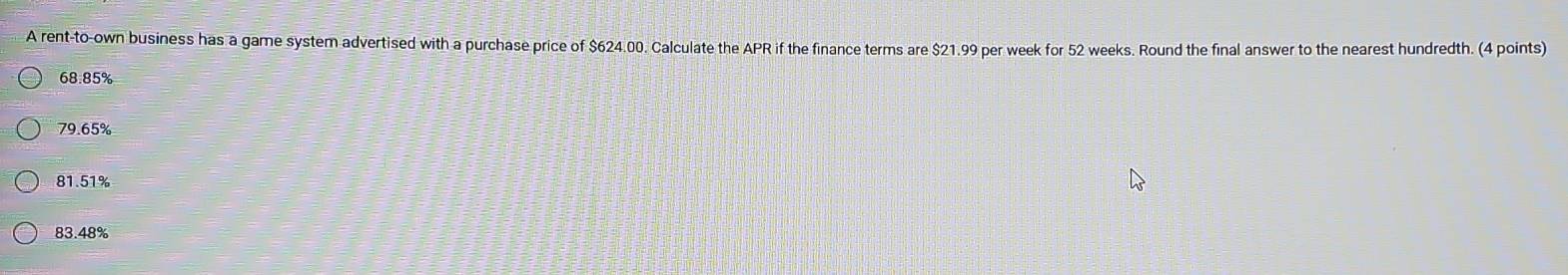 A rent-to-own business has a game system advertised with a purchase price of $624.00. Calculate the APR if the finance terms are $21.99 per week for 52 weeks. Round the final answer to the nearest hundredth. (4 points)
68.85%
79.65%
81.51%
83.48%