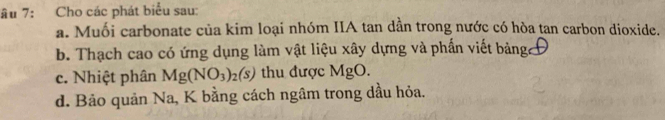 âu 7: Cho các phát biểu sau: 
a. Muối carbonate của kim loại nhóm IIA tan dần trong nước có hòa tan carbon dioxide. 
b. Thạch cao có ứng dụng làm vật liệu xây dựng và phần viết bảng Đ 
c. Nhiệt phân Mg(NO_3)_2(s) thu được MgO
d. Bảo quản Na, K bằng cách ngâm trong dầu hỏa.