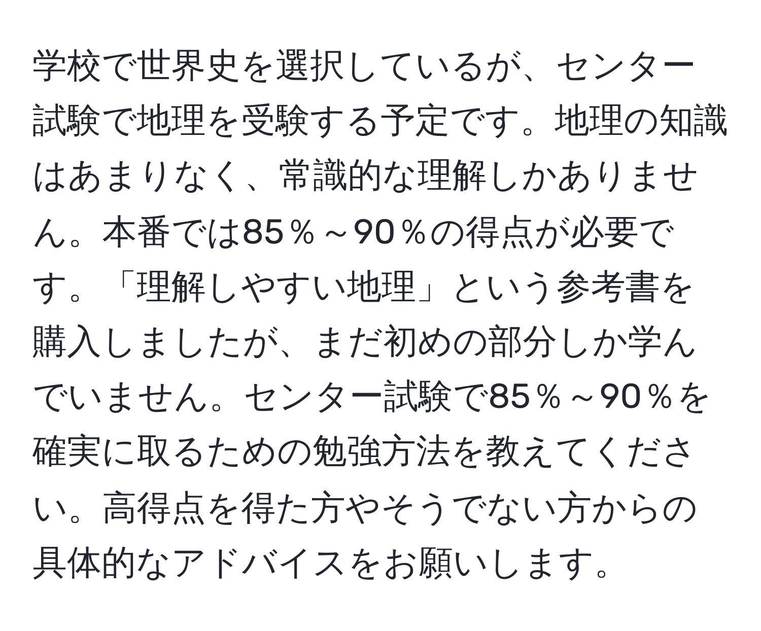 学校で世界史を選択しているが、センター試験で地理を受験する予定です。地理の知識はあまりなく、常識的な理解しかありません。本番では85％～90％の得点が必要です。「理解しやすい地理」という参考書を購入しましたが、まだ初めの部分しか学んでいません。センター試験で85％～90％を確実に取るための勉強方法を教えてください。高得点を得た方やそうでない方からの具体的なアドバイスをお願いします。