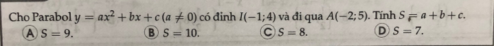 Cho Parabol y=ax^2+bx+c(a!= 0) có đỉnh I(-1;4) và đi qua A(-2;5). Tính S=a+b+c.
A S=9.
B S=10. C S=8. D S=7.