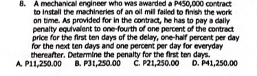 A mechanical engineer who was awarded a P450,000 contract
to install the machineries of an oil mill failed to finish the work 
on time. As provided for in the contract, he has to pay a daily
penalty equivalent to one-fourth of one percent of the contract
price for the first ten days of the delay, one-half percent per day
for the next ten days and one percent per day for everyday 
thereafter. Determine the penalty for the first ten days.
A. P11,250.00 B. P31,250.00 C. P21,250.00 D. P41,250.00