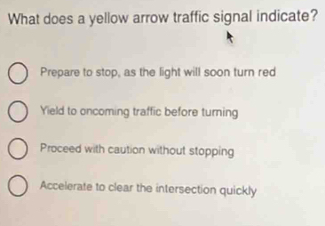 What does a yellow arrow traffic signal indicate?
Prepare to stop, as the light will soon turn red
Yield to oncoming traffic before turning
Proceed with caution without stopping
Accelerate to clear the intersection quickly