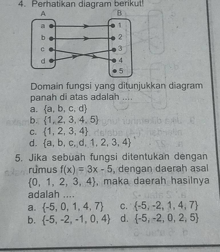 Perhatikan diagram berikut!
Domain fungsi yang ditunjukkan diagram
panah di atas adalah ....
a.  a,b,c,d
b.  1,2,3,4,5
C.  1,2,3,4
d.  a,b,c,d,1,2,3,4
5. Jika sebuah fungsi ditentukan dengan
rumus f(x)=3x-5 , dengan daerah asal
 0,1,2,3,4 , maka daerah hasilnya
adalah ....
a.  -5,0,1,4,7 C.  -5,-2,1,4,7
b.  -5,-2,-1,0,4 d.  -5,-2,0,2,5