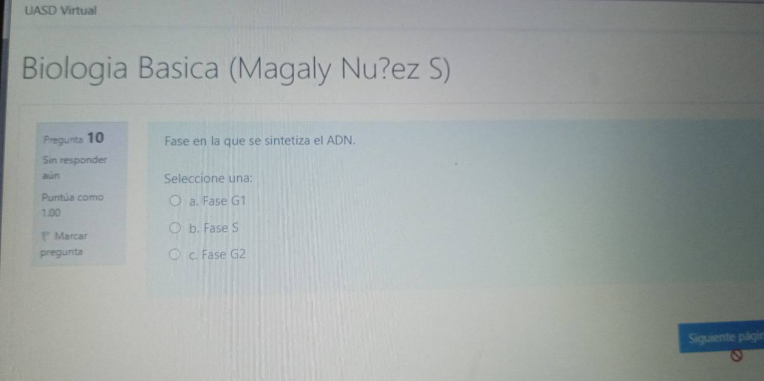 UASD Virtual
Biologia Basica (Magaly Nu?ez S)
Pregunta 10 Fase en la que se sintetiza el ADN.
Sin responder
aún Seleccione una:
Puntúa como a. Fase G1
1.00
b. Fase S
* Marcar
pregunta c. Fase G2
Siguiente pâgir