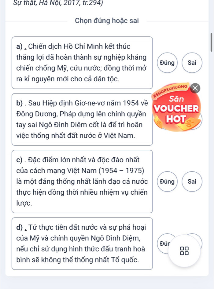 Sự thật, Hà Nội, 2017, tr.294)
_Chọn đúng hoặc sai
a) : Chiến dịch Hồ Chí Minh kết thúc
thắng lợi đã hoàn thành sự nghiệp kháng Đúng Sai
chiến chống Mỹ, cứu nước; đồng thời mở
ra kỉ nguyên mới cho cả dân tộc.
#SHOPXUHUONG
b) . Sau Hiệp định Giơ-ne-vơ năm 1954 về Săn
Đông Dương, Pháp dựng lên chính quyền VOUCHER
tay sai Ngô Đình Diệm cốt là để trì hoãn HOT
việc thống nhất đất nước ở Việt Nam.
c) . Đặc điểm lớn nhất và độc đáo nhất
của cách mạng Việt Nam (1954-1975)
là một đảng thống nhất lãnh đạo cả nước Đúng Sai
thực hiện đồng thời nhiều nhiệm vụ chiến
lược.
d) : Tử thực tiễn đất nước và sự phá hoại
của Mỹ và chính quyền Ngô Đình Diệm, Đúr
nếu chỉ sử dụng hình thức đấu tranh hoà *
bình sẽ không thể thống nhất Tổ quốc.