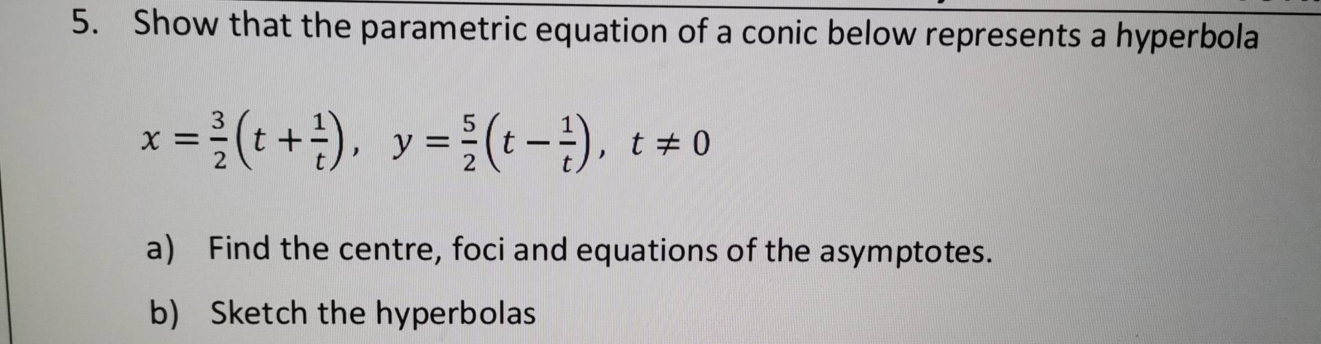 Show that the parametric equation of a conic below represents a hyperbola
x= 3/2 (t+ 1/t ), y= 5/2 (t- 1/t ), t!= 0
a) Find the centre, foci and equations of the asymptotes. 
b) Sketch the hyperbolas