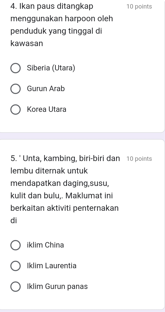 Ikan paus ditangkap 10 points
menggunakan harpoon oleh
penduduk yang tinggal di
kawasan
Siberia (Utara)
Gurun Arab
Korea Utara
5. ' Unta, kambing, biri-biri dan 10 points
lembu diternak untuk
mendapatkan daging,susu,
kulit dan bulu,. Maklumat ini
berkaitan aktiviti penternakan
di
iklim China
Iklim Laurentia
Iklim Gurun panas