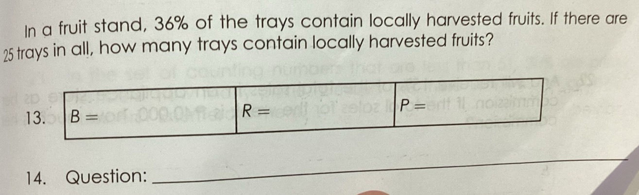 In a fruit stand, 36% of the trays contain locally harvested fruits. If there are
25 trays in all, how many trays contain locally harvested fruits?
13. B= R= P=
14. Question:
_