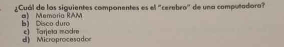 ¿Cuál de los siguientes componentes es el “cerebro” de una computadora?
a) Memoria RAM
b) Disco duro
c) Tarjeta madre
d) Microprocesador