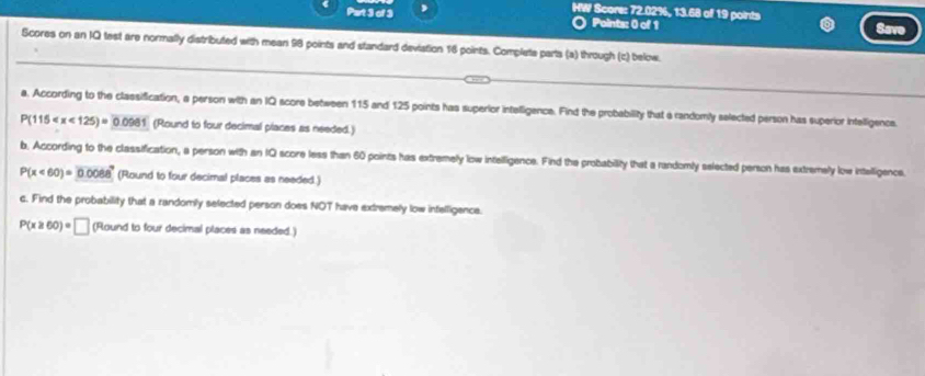 HW Score: 72.02%, 13.68 of 19 points 
Part 3 of 3 Points: 0 of 1 
Save 
Scores on an IQ test are normally distributed with mean 98 points and standard deviation 16 points. Complete parts (a) through (c) below. 
a. According to the classification, a person with an IQ score between 115 and 125 points has superior intelligence. Find the probability that a randomly selected person has superior intelligence.
P(115 (Round to four decimal places as needed.) 
b. According to the classification, a person with an IQ score less than 60 points has extremely low intelligence. Find the probability that a randomly selected person has extremely low intelligence.
P(x<60)= 0.008a^2 (Round to four decimal places as needed.) 
c. Find the probability that a randomly selected person does NOT have extremely low infelligence.
P(x≥slant 60)=□ (Round to four decimal places as needed.)