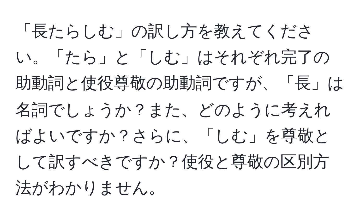 「長たらしむ」の訳し方を教えてください。「たら」と「しむ」はそれぞれ完了の助動詞と使役尊敬の助動詞ですが、「長」は名詞でしょうか？また、どのように考えればよいですか？さらに、「しむ」を尊敬として訳すべきですか？使役と尊敬の区別方法がわかりません。