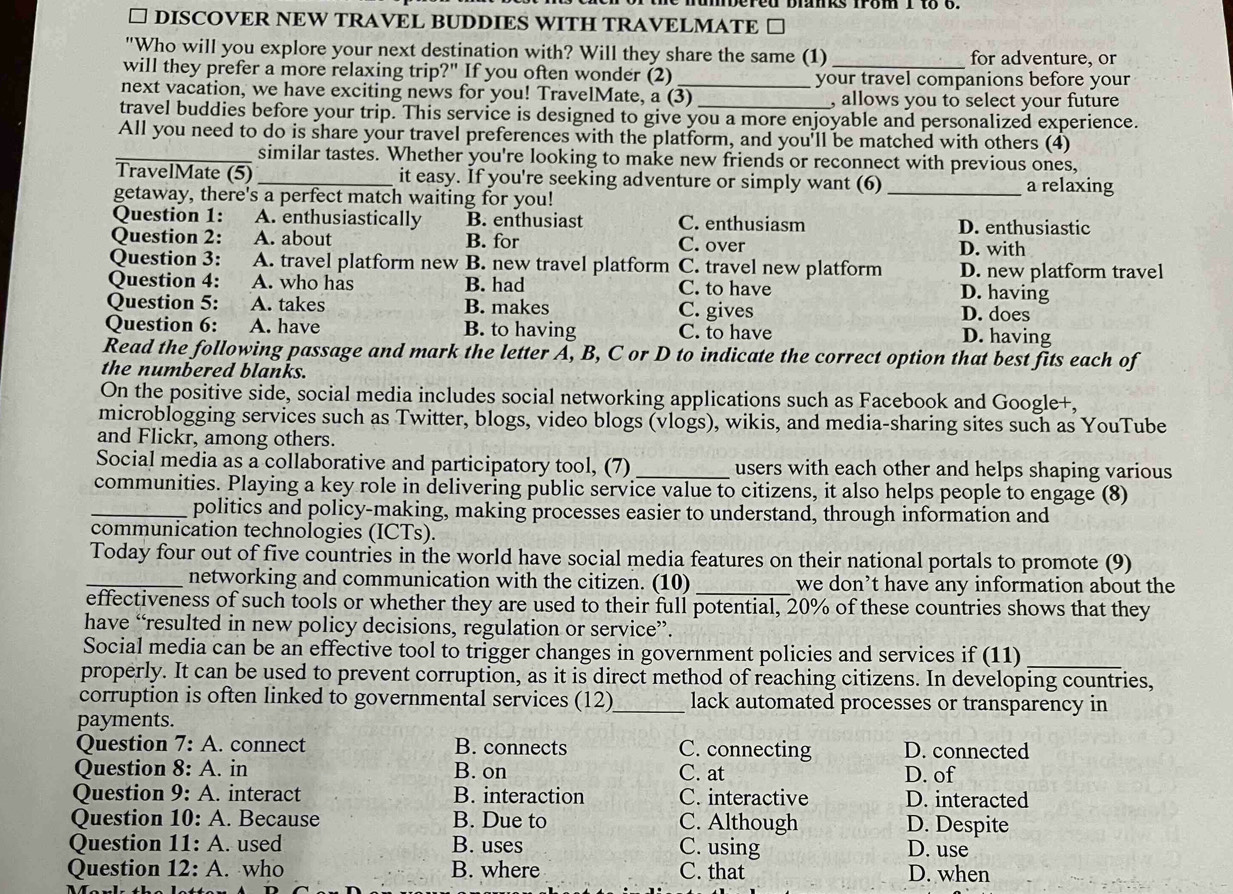 □ DISCOVER NEW TRAVEL BUDDIES WITH TRAVELMATE □
"Who will you explore your next destination with? Will they share the same (1) for adventure, or
will they prefer a more relaxing trip?" If you often wonder (2) _your travel companions before your
next vacation, we have exciting news for you! TravelMate, a (3) , allows you to select your future
travel buddies before your trip. This service is designed to give you a more enjoyable and personalized experience.
All you need to do is share your travel preferences with the platform, and you'll be matched with others (4)
_similar tastes. Whether you're looking to make new friends or reconnect with previous ones,
TravelMate (5)_ it easy. If you're seeking adventure or simply want (6) _a relaxing
getaway, there's a perfect match waiting for you!
Question 1: A. enthusiastically B. enthusiast C. enthusiasm D. enthusiastic
Question 2: A. about B. for C. over D. with
Question 3: A. travel platform new B. new travel platform C. travel new platform D. new platform travel
Question 4: A. who has B. had C. to have D. having
Question 5: A. takes B. makes C. gives D. does
Question 6: A. have B. to having C. to have
D. having
Read the following passage and mark the letter A, B, C or D to indicate the correct option that best fits each of
the numbered blanks.
On the positive side, social media includes social networking applications such as Facebook and Google+,
microblogging services such as Twitter, blogs, video blogs (vlogs), wikis, and media-sharing sites such as YouTube
and Flickr, among others.
Social media as a collaborative and participatory tool, (7) _users with each other and helps shaping various
communities. Playing a key role in delivering public service value to citizens, it also helps people to engage (8)
_politics and policy-making, making processes easier to understand, through information and
communication technologies (ICTs).
Today four out of five countries in the world have social media features on their national portals to promote (9)
_networking and communication with the citizen. (10) _we don’t have any information about the
effectiveness of such tools or whether they are used to their full potential, 20% of these countries shows that they
have “resulted in new policy decisions, regulation or service”.
_
Social media can be an effective tool to trigger changes in government policies and services if (11)
properly. It can be used to prevent corruption, as it is direct method of reaching citizens. In developing countries,
corruption is often linked to governmental services (12)_ lack automated processes or transparency in
payments.
Question 7:A. connect B. connects C. connecting D. connected
Question 8:A. in B. on C. at D. of
Question 9:A. interact B. interaction C. interactive D. interacted
Question 10:A. Because B. Due to C. Although D. Despite
Question 11:A. used B. uses C. using D. use
Question 12:A. who B. where C. that D. when