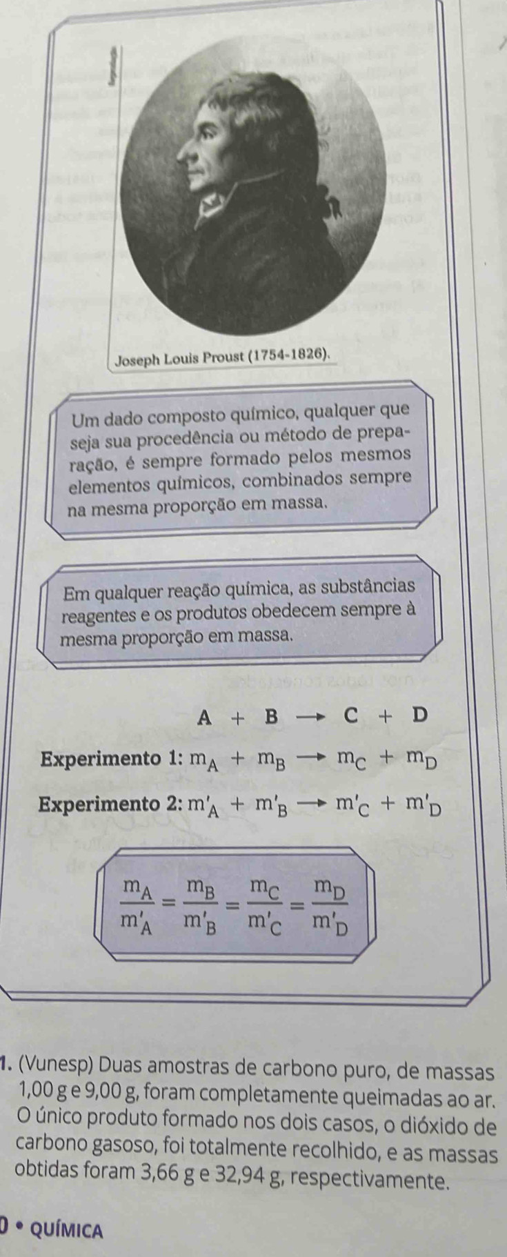 Um dado composto químico, qualquer que 
seja sua procedência ou método de prepa- 
ração, é sempre formado pelos mesmos 
elementos químicos, combinados sempre 
na mesma proporção em massa. 
Em qualquer reação química, as substâncias 
reagentes e os produtos obedecem sempre à 
mesma proporção em massa.
A+Bto C+D
Experimento 1: m_A+m_Bto m_C+m_D
Experimento 2: m'_A+m'_Bto m'_C+m'_D
frac m_Am_A'=frac m_Bm_B'=frac m_Cm_C'=frac m_Dm_D'. (Vunesp) Duas amostras de carbono puro, de massas
1,00 g e 9,00 g, foram completamente queimadas ao ar. 
O único produto formado nos dois casos, o dióxido de 
carbono gasoso, foi totalmente recolhido, e as massas 
obtidas foram 3,66 g e 32,94 g, respectivamente. 
* QUíMIca