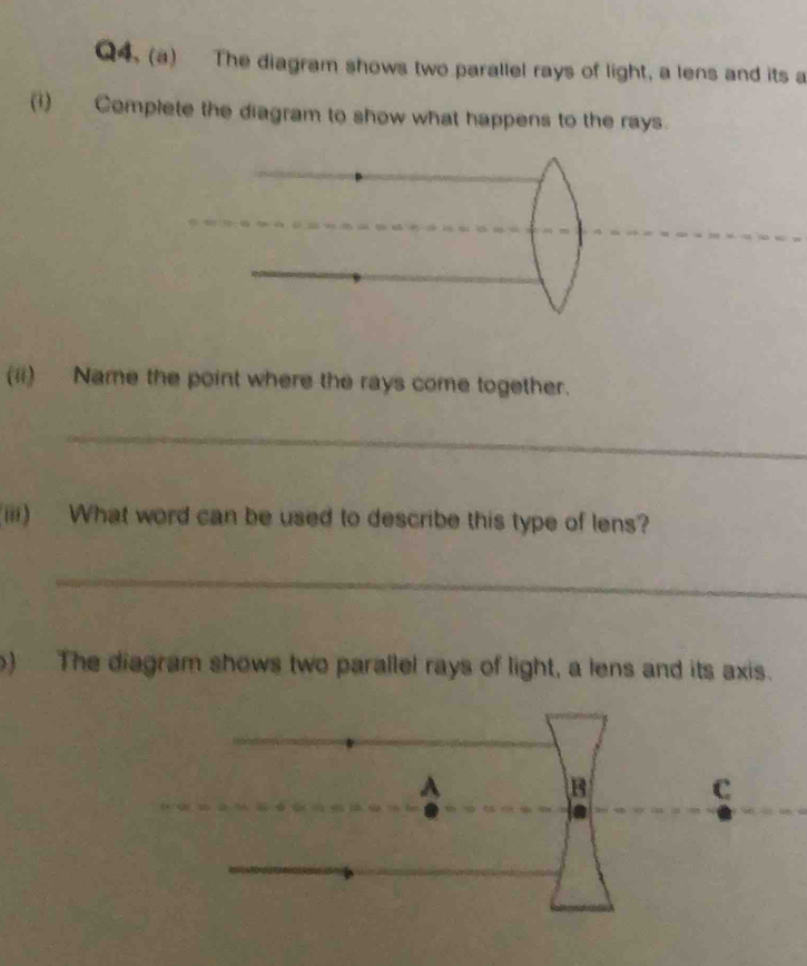 Q4, (a) The diagram shows two parallel rays of light, a lens and its a 
(1) Complete the diagram to show what happens to the rays. 
(ii) Name the point where the rays come together. 
_ 
(iii) What word can be used to describe this type of lens? 
_ 
) The diagram shows two parallel rays of light, a lens and its axis.