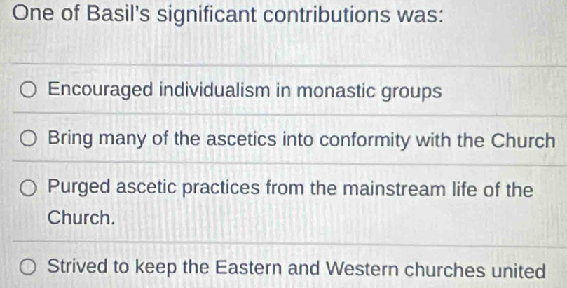 One of Basil's significant contributions was:
Encouraged individualism in monastic groups
Bring many of the ascetics into conformity with the Church
Purged ascetic practices from the mainstream life of the
Church.
Strived to keep the Eastern and Western churches united