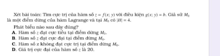 Xét bài toán: Tìm cực trị của hàm số z=f(x;y) với điều kiện g(x;y)=b. Giả sử M_0
là một điểm dừng của hàm Lagrange và tại M_0 có |H|=4. 
Phát biểu nào sau đây đúng?
A. Hàm số z đạt cực tiểu tại điểm dừng M_0.
B. Hàm số z đạt cực đại tại điểm dừng M_0.
C. Hàm số z không đạt cực trị tại điểm dừng M_0.
D. Giá trị cực đại của hàm số z là 20.