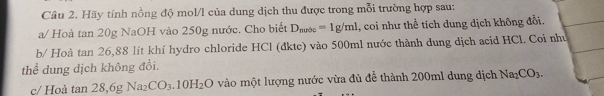 Hãy tính nồng độ mol/l của dung dịch thu được trong mỗi trường hợp sau: 
a/ Hoà tan 20g NaOH vào 250g nước. Cho biết D_nuric=1g/ml , coi như thể tích dung dịch không đổi. 
b/ Hoà tan 26, 88 lít khí hydro chloride HCl (đktc) vào 500ml nước thành dung dịch acid HCl. Coi như 
thể dung dịch không đổi. 
c/ Hoà tan 28,6gNa_2CO_3.10H_2O vào một lượng nước vừa đủ để thành 200ml dung dịch Na_2CO_3.