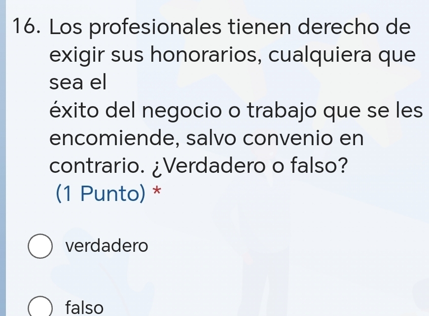 Los profesionales tienen derecho de
exigir sus honorarios, cualquiera que
sea el
éxito del negocio o trabajo que se les
encomiende, salvo convenio en
contrario. ¿Verdadero o falso?
(1 Punto) *
verdadero
falso