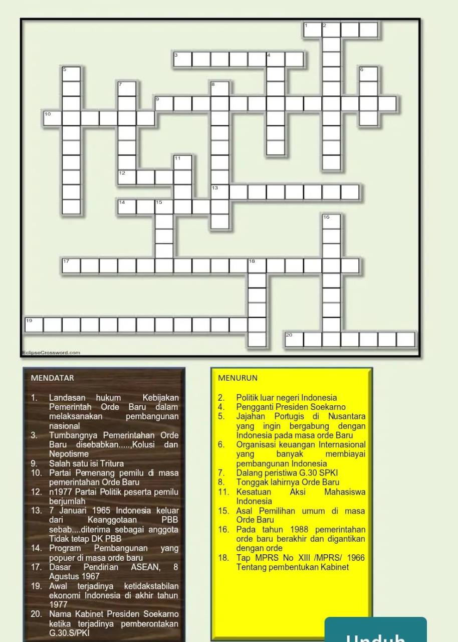 Landasan hukum Kebijakan 2. Politik luar negeri Indonesia 
Pemerintah Orde Baru dalam 4. Pengganti Presiden Soekarno 
melaksanakan pembangunan 5. Jajahan Portugis di Nusantara 
nasional yang ingin bergabung dengan 
3. Tumbangnya Pemerintahan Orde Indonesia pada masa orde Baru 
Baru disebabkan.....,Kolusi dan 6. Organisasi keuangan Internasional 
Nepotisme yang a banyak membiayai 
9. Salah satu isi Tritura pembangunan Indonesia 
10. Partai Pemenang pemilu di masa 7. Dalang peristiwa G. 30 SPKI 
pemerintahan Orde Baru 8. Tonggak lahirnya Orde Baru 
12. n1977 Partai Politik peserta pemilu 11. Kesatuan Aksi Mahasiswa 
berjumlah Indonesia 
13. 7 Januari 1965 Indonesia keluar 15. Asal Pemilihan umum di masa 
dari Keanggotaan a PBB Orde Baru 
sebab....diterima sebagai anggota 16. Pada tahun 1988 pemerintahan 
Tidak tetap DK PBB orde baru berakhir dan digantikan 
14. Program Pembangunan yang dengan orde 
popuer di masa orde baru 18. Tap MPRS No XIII /MPRS/ 1966 
17. Dasar Pendirian ASEAN, 8 Tentang pembentukan Kabinet 
Agustus 1967 
19. Awal terjadinya ketidakstabilan 
ekonomi Indonesia di akhir tahun 
1977 
20. Nama Kabinet Presiden Soekarno 
ketika terjadinya pemberontakan 
G. 30.S/PKI