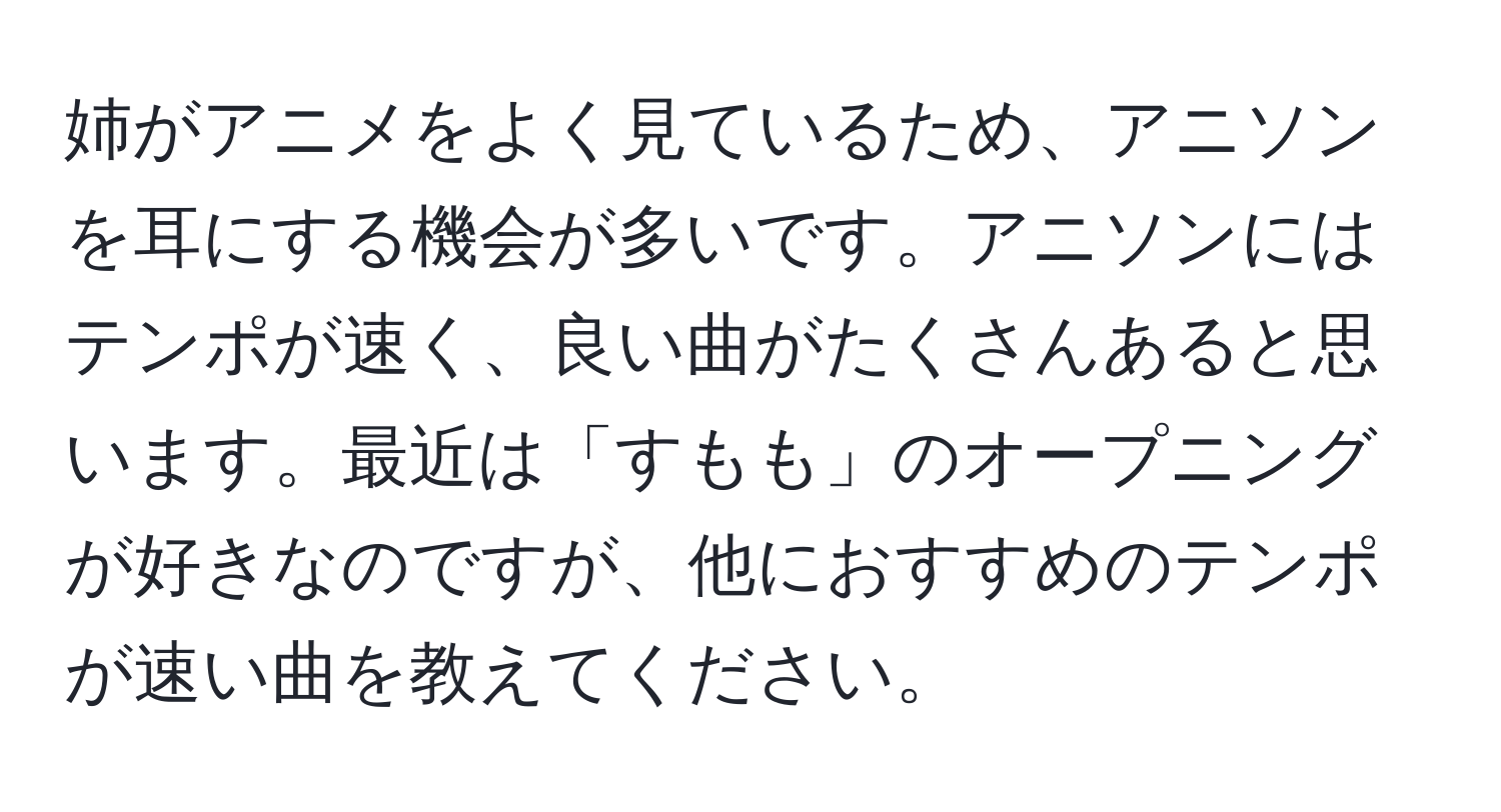 姉がアニメをよく見ているため、アニソンを耳にする機会が多いです。アニソンにはテンポが速く、良い曲がたくさんあると思います。最近は「すもも」のオープニングが好きなのですが、他におすすめのテンポが速い曲を教えてください。