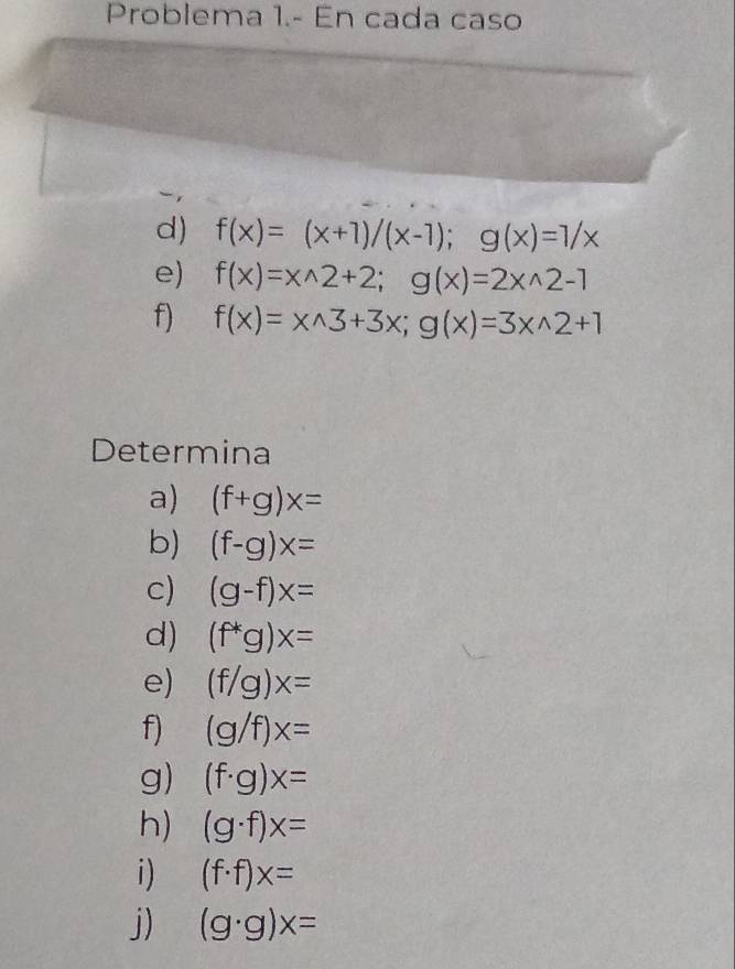 Problema 1.- En cada caso 
d) f(x)=(x+1)/(x-1); g(x)=1/x
e) f(x)=xwedge 2+2; g(x)=2xwedge 2-1
f) f(x)=xwedge 3+3x;g(x)=3xwedge 2+1
Determina 
a) (f+g)x=
b) (f-g)x=
c) (g-f)x=
d) (f^*g)x=
e) (f/g)x=
f) (g/f)x=
g) (f· g)x=
h) (g· f)x=
i) (f· f)x=
j) (g· g)x=