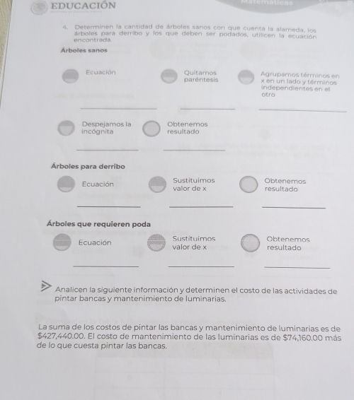 EDUCACIÓN 
4. Determinen la cantidad de árboles sanos con que cuenta la alameda, los 
encontrada. árboles para derribo y los que deben ser podados, utilicen la ecuación 
Árboles sanos 
Ecuación Quitamos x en un lado y términos Agrupamos términos en 
paréntesis independientes en el 
otro 
_ 
_ 
_ 
Obtenemos 
Despejamos la resultado 
incógnita 
_ 
_ 
Árboles para derribo 
Ecuación valor de x Sustituimos Obtenemos resultado 
_ 
__ 
Árboles que requieren poda 
Ecuación valor de x Sustituimos resultado Obtenemos 
_ 
_ 
_ 
Analicen la siguiente información y determinen el costo de las actividades de 
pintar bancas y mantenimiento de luminarias. 
La suma de los costos de pintar las bancas y mantenimiento de luminarias es de
$427,440.00. El costo de mantenimiento de las luminarias es de $74,160.00 más 
de lo que cuesta pintar las bancas.