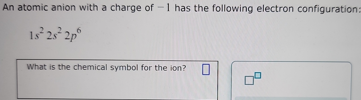 An atomic anion with a charge of -1 has the following electron configuration:
1s^22s^22p^6
What is the chemical symbol for the ion?
□^(□)