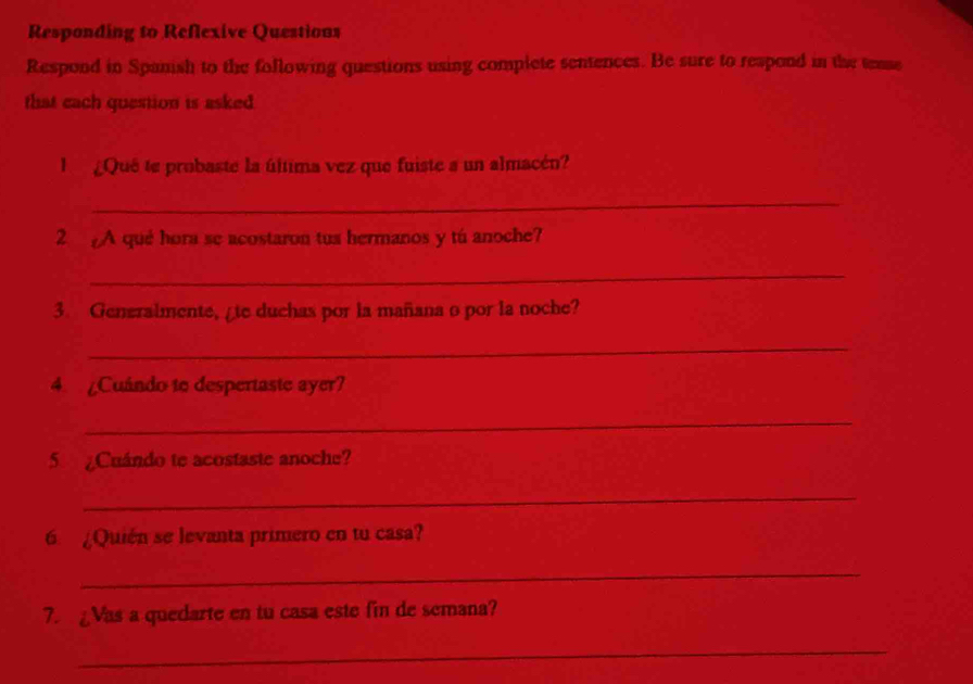 Responding to Reflexive Questions 
Respond in Spanish to the following questions using complete sentences. Be sure to reapond in the tense 
that cach question is asked 
l ¿Quê te probaste la última vez que fuiste a un almacén? 
_ 
2 A qué hora se acostaron tus hermanos y tú anoche? 
_ 
3. Generalmente, ate duchas por la mañana o por la noche? 
_ 
4. Cuándo to despertaste ayer? 
_ 
5 ¿Cuándo te acostaste anoche? 
_ 
6 ¿Quién se levanta primero en tu casa? 
_ 
7. ¿Vas a quedarte en tu casa este fin de semana? 
_