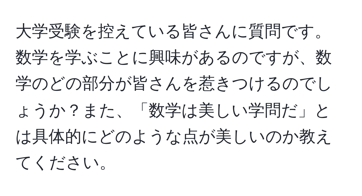 大学受験を控えている皆さんに質問です。数学を学ぶことに興味があるのですが、数学のどの部分が皆さんを惹きつけるのでしょうか？また、「数学は美しい学問だ」とは具体的にどのような点が美しいのか教えてください。