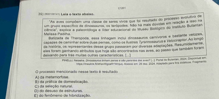 C1201
39) (800109141) Leia o texto abaixo.
'As aves compõem uma classe de seres vivos que foi resultado do processo evolutivo de
um grupo específico de dinossauros, os terópodes. Não há mais dúvidas em relação a isso na
ciência", explica a paleontóloga e líder educacional do Museu Biológico do Instituto Butantan
Melissa Padilha.
Batizada de Theropoda, essa linhagem inclui dinossauros carnívoros e bastante velozes,
capazes de caminhar sobre duas pernas, como os ilustres Tyrannosaurus e Velociraptor. Ao longo
da história, os representantes desse grupo passaram por diversas adaptações. Resumidamente,
eles foram ganhando atributos que hoje são encontrados nas aves, ao passo que também foram
deixando para trás muitas outras características. [...]
PINELLI, Natasha. Dinossauros finham penas e são parentes das aves? [...]. Portall do Butantan, 2024. Disponível em:
https://meulink.fit/kKavWgoaRYWnjuq. Acesso em; 26 dez. 2024, Adaptado para fins didáticos. Fragmento.
O processo mencionado nesse texto é resultado
A) da metamorfose.
B) da prática de domesticação.
C) da seleção natural.
D) do desuso de estruturas.
E) do fenômeno de hibridização.