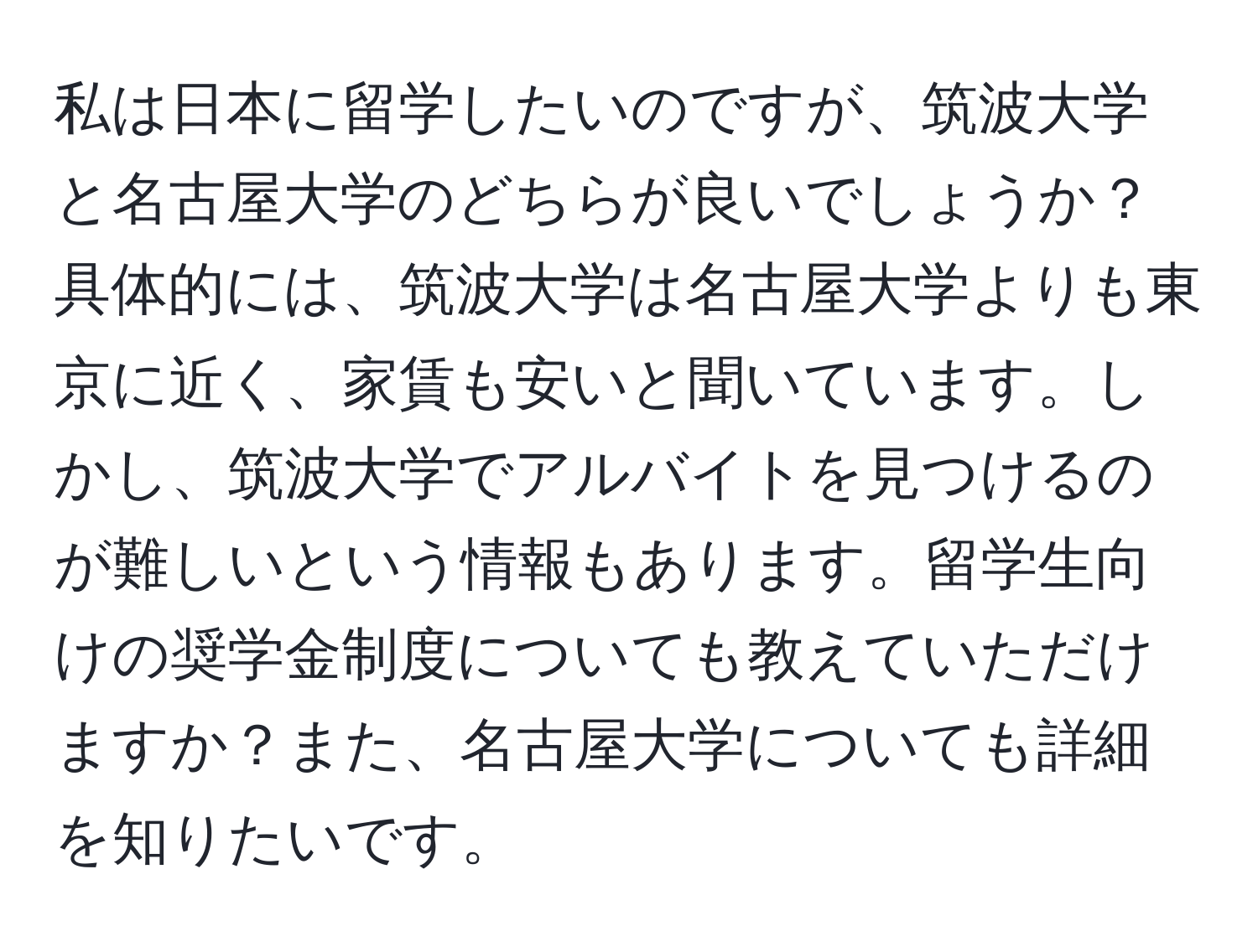 私は日本に留学したいのですが、筑波大学と名古屋大学のどちらが良いでしょうか？具体的には、筑波大学は名古屋大学よりも東京に近く、家賃も安いと聞いています。しかし、筑波大学でアルバイトを見つけるのが難しいという情報もあります。留学生向けの奨学金制度についても教えていただけますか？また、名古屋大学についても詳細を知りたいです。