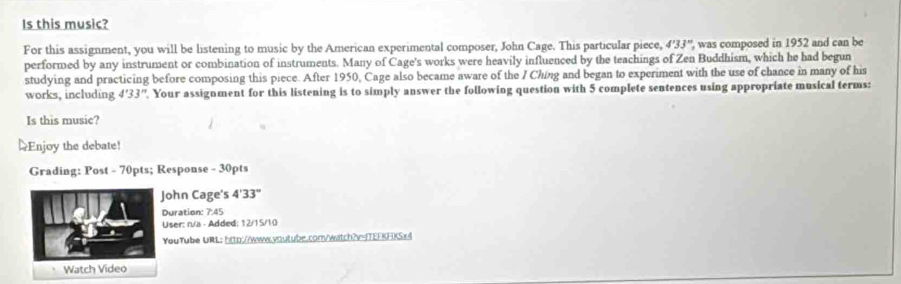 Is this music? 
For this assignment, you will be listening to music by the American experimental composer, John Cage. This particular piece, 4'33'' ', was composed in 1952 and can be 
performed by any instrument or combination of instruments. Many of Cage's works were heavily influenced by the teachings of Zen Buddhism, which he had begun 
studying and practicing before composing this piece. After 1950, Cage also became aware of the I Chíng and began to experiment with the use of chance in many of his 
works, including 4'33''. Your assignment for this listening is to simply answer the following question with 5 complete sentences using appropriate musical terms: 
Is this music? 
=Enjoy the debate! 
Grading: Post - 70pts; Response - 30pts 
ohn Cage's 4'33''
Duration: 7:45
User: n/a - Added; 12/15/10 
YouTube URL: http://www.voutube.comwitch?v-ITEEKFKS)!