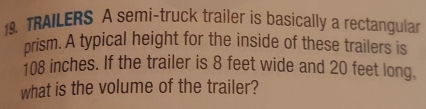 TRAILERS A semi-truck trailer is basically a rectangular 
prism. A typical height for the inside of these trailers is
108 inches. If the trailer is 8 feet wide and 20 feet long. 
what is the volume of the trailer?