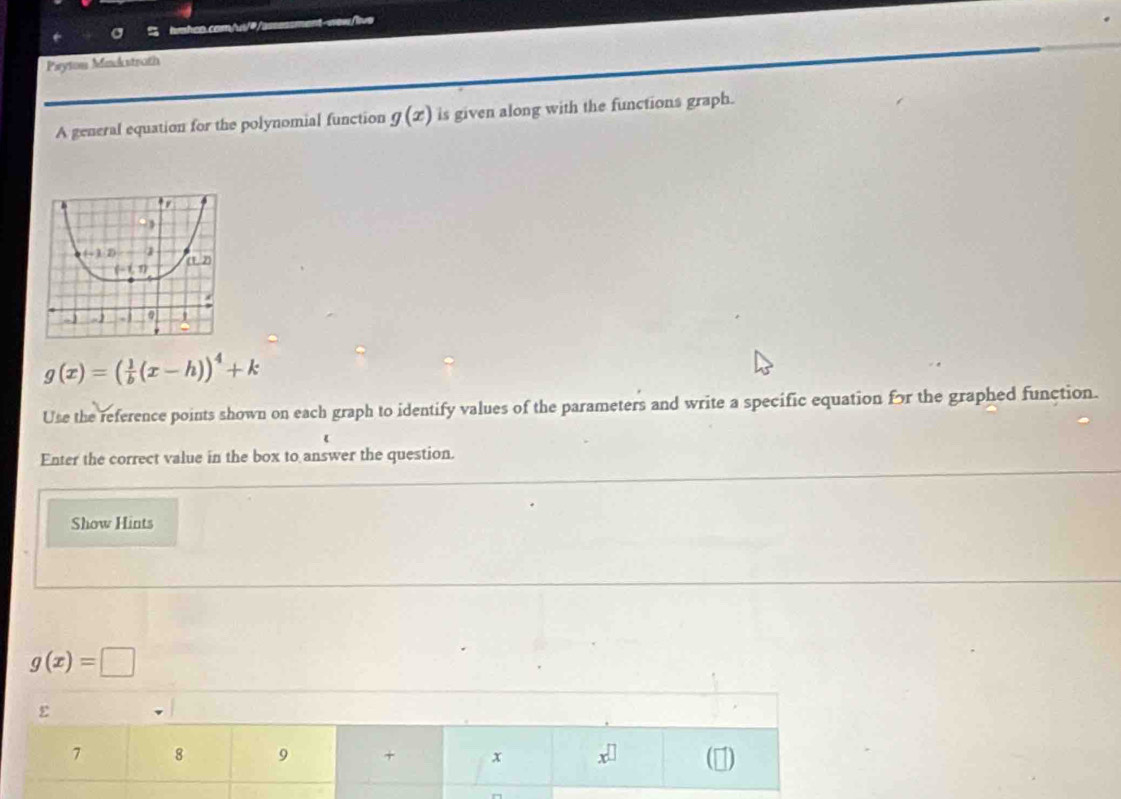 Payton Mackstroth
A general equation for the polynomial function g(x) is given along with the functions graph.
g(x)=( 1/b (x-h))^4+k
Use the reference points shown on each graph to identify values of the parameters and write a specific equation for the graphed function.
Enter the correct value in the box to answer the question.
Show Hints
g(x)=□
ε
7 8 9 + x x^(□)