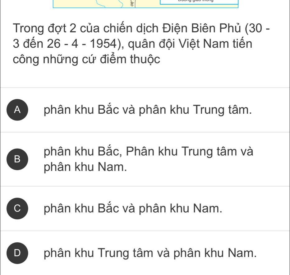 Trong đợt 2 của chiến dịch Điện Biên Phủ (30 -
3 đến 26 - 4 - 1954) , quân đội Việt Nam tiến
công những cứ điểm thuộc
A phân khu Bắc và phân khu Trung tâm.
B
phân khu Bắc, Phân khu Trung tâm và
phân khu Nam.
C phân khu Bắc và phân khu Nam.
D phân khu Trung tâm và phân khu Nam.