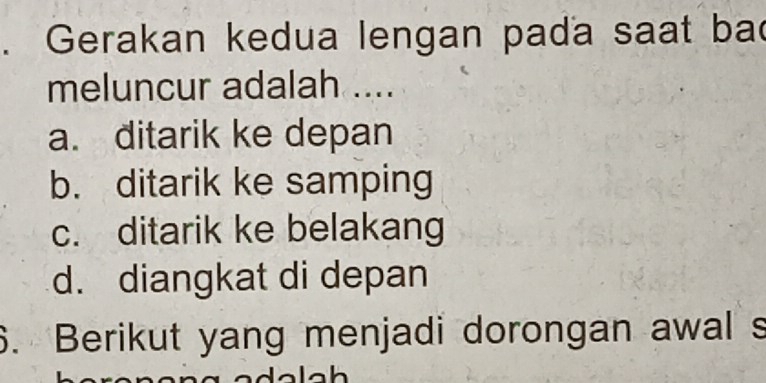 Gerakan kedua lengan pada saat bad
meluncur adalah ....
a. ditarik ke depan
b. ditarik ke samping
c. ditarik ke belakang
d. diangkat di depan
6. Berikut yang menjadi dorongan awal s