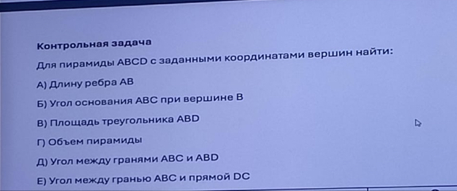 Контрольная задача 
Для лирамиды АВСD с заданными координатами вершин найτи: 
А) Длину ребра АB 
Б) Угол основания АВС при вершине В 
Β) Πлοшιадь τреугольника АВD 
Γ) Объем пирамиды 
Д) Угол между гранями АВС и АВD 
Ε) Угол между гранью АВС и πрямой DC