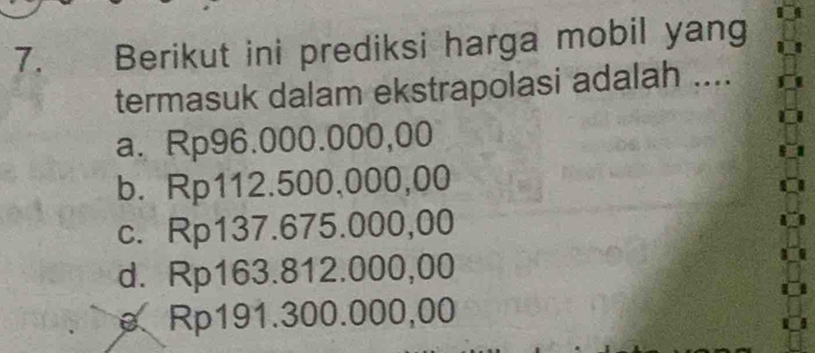 Berikut ini prediksi harga mobil yang
termasuk dalam ekstrapolasi adalah ....
a. Rp96.000.000,00
b. Rp112.500,000,00
c. Rp137.675.000,00
d. Rp163.812.000,00
ρ Rp191.300.000,00