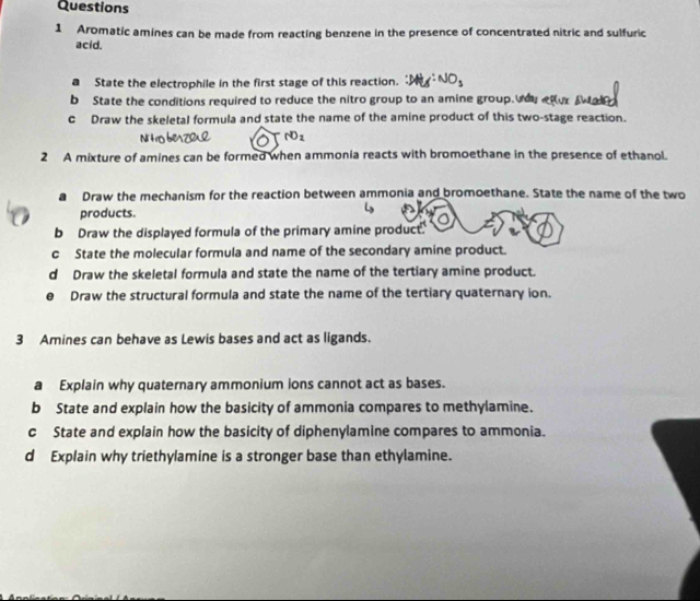 Aromatic amines can be made from reacting benzene in the presence of concentrated nitric and sulfuric 
acid. 
a State the electrophile in the first stage of this reaction. 
b State the conditions required to reduce the nitro group to an amine group. 
c Draw the skeletal formula and state the name of the amine product of this two-stage reaction. 
2 A mixture of amines can be formed when ammonia reacts with bromoethane in the presence of ethanol. 
a Draw the mechanism for the reaction between ammonia and bromoethane. State the name of the two 
products. 
b Draw the displayed formula of the primary amine product. 
c State the molecular formula and name of the secondary amine product. 
d Draw the skeletal formula and state the name of the tertiary amine product. 
Draw the structural formula and state the name of the tertiary quaternary ion. 
3 Amines can behave as Lewis bases and act as ligands. 
a Explain why quaternary ammonium ions cannot act as bases. 
b State and explain how the basicity of ammonia compares to methylamine. 
c State and explain how the basicity of diphenylamine compares to ammonia. 
d Explain why triethylamine is a stronger base than ethylamine.