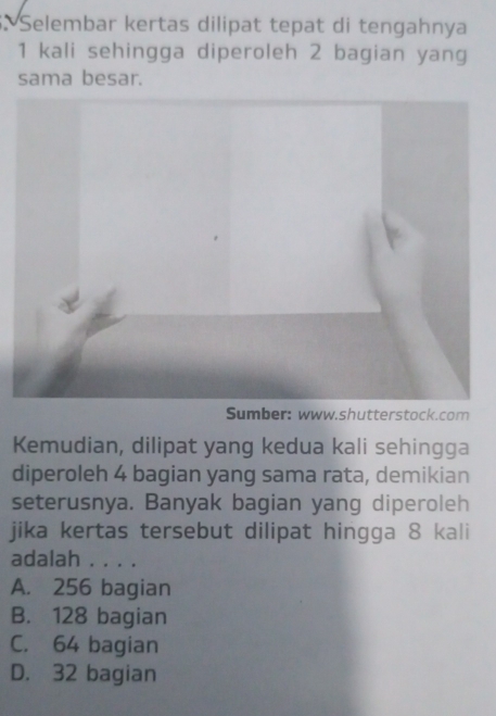 Selembar kertas dilipat tepat di tengahnya
1 kali sehingga diperoleh 2 bagian yang
sama besar.
Sumber: www.shutterstock.com
Kemudian, dilipat yang kedua kali sehingga
diperoleh 4 bagian yang sama rata, demikian
seterusnya. Banyak bagian yang diperoleh
jika kertas tersebut dilipat hingga 8 kali
adalah . . . .
A. 256 bagian
B. 128 bagian
C. 64 bagian
D. 32 bagian